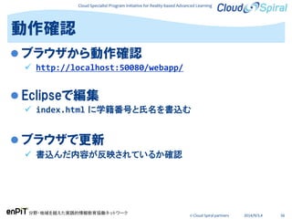 Cloud Specialist Program Initiative for Reality-based Advanced Learning
分野・地域を越えた実践的情報教育協働ネットワーク
© Cloud Spiral partners 2014/9/3,4 56
 ブラウザから動作確認
 http://localhost:50080/webapp/
 Eclipseで編集
 index.html に学籍番号と氏名を書込む
 ブラウザで更新
 書込んだ内容が反映されているか確認
動作確認
 