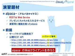 Cloud Specialist Program Initiative for Reality-based Advanced Learning
分野・地域を越えた実践的情報教育協働ネットワーク
© Cloud Spiral partners 2014/9/3,4 57
演習題材
 alpaca- （アルパカマイナス）
 RESTful Web Service
 プレゼンにちゃちゃを入れるサービス
 演習用に機能を削ったalpaca
 前提
 サーバサイドは開発完了
 公開REST API
 http://192.168.100.10:8080/alpaca_cx/api/like
 http://192.168.100.10:8080/alpaca_cx/api/comment?msg=hello
 http://192.168.100.10:8080/alpaca_cx/api/report
alpaca- のWebクライアントを作ろう
By Silhouette Design, http://kage-design.com/
x=グループ番号
 
