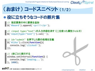 Cloud Specialist Program Initiative for Reality-based Advanced Learning
分野・地域を越えた実践的情報教育協働ネットワーク
© Cloud Spiral partners 2014/9/3,4 62
 役に立ちそうなコードの断片集
（おまけ） コードスニペット （1/2）
// 指定要素の中に要素を追加
$('#board').append('<p>!!!</p>');
// <input type="text">の入力内容を消す （[]を使った属性フィルタ）
$('input[type="text"]').val('');
// id="submit" を押下した際の処理を定義
$('#like').click(function(){
console.log('clicked!');
});
// 1秒ごとに実行する
window.setInterval(function() {
console.log('looping...');
}, 1000);
 