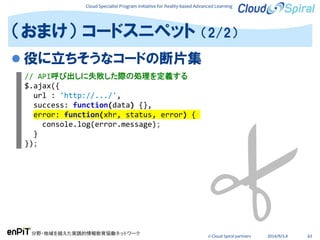 Cloud Specialist Program Initiative for Reality-based Advanced Learning
分野・地域を越えた実践的情報教育協働ネットワーク
© Cloud Spiral partners 2014/9/3,4 63
 役に立ちそうなコードの断片集
（おまけ） コードスニペット （2/2）
// API呼び出しに失敗した際の処理を定義する
$.ajax({
url : 'http://.../',
success: function(data) {},
error: function(xhr, status, error) {
console.log(error.message);
}
});
 