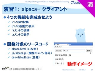 Cloud Specialist Program Initiative for Reality-based Advanced Learning
分野・地域を越えた実践的情報教育協働ネットワーク
© Cloud Spiral partners 2014/9/3,4 64
演習1： alpaca- クライアント
演
 4つの機能を完成させよう
 いいねの投稿
 いいね回数の表示
 コメントの投稿
 コメントの表示
 開発対象のソースコード
 alpaca.html （ひな形）
 js/alpaca.js （開発のメイン部分）
 css/default.css (任意)
動作イメージ
 