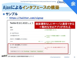 Cloud Specialist Program Initiative for Reality-based Advanced Learning
分野・地域を越えた実践的情報教育協働ネットワーク
© Cloud Spiral partners 2014/9/3,4 68
 サンプル
 https://twitter.com/signup
Ajaxによるインタフェースの構築
余
画面遷移なしにサーバと通信できる
＝動的なWebアプリが作れる
 
