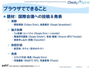 Cloud Specialist Program Initiative for Reality-based Advanced Learning
分野・地域を越えた実践的情報教育協働ネットワーク
© Cloud Spiral partners 2014/9/3,4 72
 題材： 国際会議への投稿＆発表
 実験
• 開発環境 （Eclipse Orion），結果集計 （Google Spreadsheet）
 論文執筆
• Tex執筆・コンパイル （Google Drive + Latexlab）
• 関連研究調査 （Google Scholar），音楽・動画 （Amazon MP3/Youtube）
• 発表申し込み・投稿 （Easychair）
 旅程計画
• 航空券，ホテル （各Webサイト）
 発表
• スライド作成・発表 （Google Drive）
• 写真撮影 （WebRTC API），写真管理 （Picasa）
ブラウザでできること
 