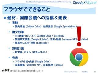 Cloud Specialist Program Initiative for Reality-based Advanced Learning
分野・地域を越えた実践的情報教育協働ネットワーク
© Cloud Spiral partners 2014/9/3,4 73
 題材： 国際会議への投稿＆発表
 実験
• 開発環境 （Eclipse Orion），結果集計 （Google Spreadsheet）
 論文執筆
• Tex執筆・コンパイル （Google Drive + Latexlab）
• 関連研究調査 （Google Scholar），音楽・動画 （Amazon MP3/Youtube）
• 発表申し込み・投稿 （Easychair）
 旅程計画
• 航空券，ホテル （各Webサイト）
 発表
• スライド作成・発表 （Google Drive）
• 写真撮影 （WebRTC API），写真管理 （Picasa）
ブラウザでできること
 