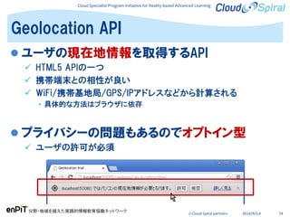 Cloud Specialist Program Initiative for Reality-based Advanced Learning
分野・地域を越えた実践的情報教育協働ネットワーク
© Cloud Spiral partners 2014/9/3,4 74
 ユーザの現在地情報を取得するAPI
 HTML5 APIの一つ
 携帯端末との相性が良い
 WiFi/携帯基地局/GPS/IPアドレスなどから計算される
• 具体的な方法はブラウザに依存
 プライバシーの問題もあるのでオプトイン型
 ユーザの許可が必須
Geolocation API
 