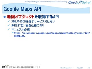 Cloud Specialist Program Initiative for Reality-based Advanced Learning
分野・地域を越えた実践的情報教育協働ネットワーク
© Cloud Spiral partners 2014/9/3,4 76
 地図オブジェクトを取得するAPI
 XMLやJSONを返すサービスではない
 非REST型，独自仕様のAPI
 マニュアル必須
•https://developers.google.com/maps/documentation/javascript/
examples/
Google Maps API
 