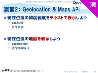 Cloud Specialist Program Initiative for Reality-based Advanced Learning
分野・地域を越えた実践的情報教育協働ネットワーク
© Cloud Spiral partners 2014/9/3,4 78
 現在位置の緯度経度をテキストで表示しよう
 geo.html
 js/geo.js
 現在位置の地図を表示しよう
 geomap.html
 js/geomap.js
演習2： Geolocation & Maps API
演
 