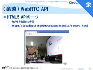 Cloud Specialist Program Initiative for Reality-based Advanced Learning
分野・地域を越えた実践的情報教育協働ネットワーク
© Cloud Spiral partners 2014/9/3,4 80
 HTML5 APIの一つ
 カメラを制御できる
 http://localhost:50080/webapp/example/camera.html
（余談） WebRTC API
余
 