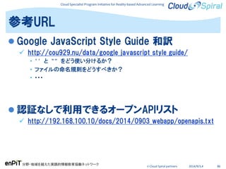 Cloud Specialist Program Initiative for Reality-based Advanced Learning
分野・地域を越えた実践的情報教育協働ネットワーク
© Cloud Spiral partners 2014/9/3,4 86
 Google JavaScript Style Guide 和訳
 http://cou929.nu/data/google_javascript_style_guide/
• '' と "" をどう使い分けるか？
• ファイルの命名規則をどうすべきか？
• ・・・
 認証なしで利用できるオープンAPIリスト
 http://192.168.100.10/docs/2014/0903_webapp/openapis.txt
参考URL
 