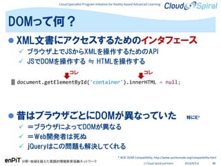Cloud Specialist Program Initiative for Reality-based Advanced Learning
分野・地域を越えた実践的情報教育協働ネットワーク
© Cloud Spiral partners 2014/9/3,4 88
 XML文書にアクセスするためのインタフェース
 ブラウザ上でJSからXMLを操作するためのAPI
 JSでDOMを操作する ≒ HTMLを操作する
 昔はブラウザごとにDOMが異なっていた 特にIE*
 ＝ブラウザによってDOMが異なる
 ＝Web開発者は死ぬ
 ｊQueryはこの問題も解決してくれる
DOMって何？
document.getElementById('container').innerHTML = null;
* W3C DOM Compatibility, http://www.quirksmode.org/compatibility.html
コレ コレ
 