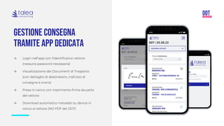 Gestione consegna
tramite app dedicata
→ Login nell’app con l’identificativo vettore
(nessuna password necessaria)
→ Visualizzazione dei Documenti di Trasporto
(con dettaglio di destinatario, indirizzo di
consegna e orario)
→ Presa in carico con inserimento firma da parte
del vettore
→ Download automatico metadati su device in
carico al vettore (NO PDF dei DDT)
 