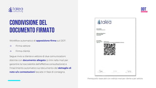 Condivisione del
documento firmato
Workflow automatico di apposizione firma sul DDT:
→ Firma vettore
→ Firma cliente
Segue invio a cliente e vettore di due comunicazioni
distinte con documento allegato (o link nella mail per
garantire la tracciabilità dell’effettiva consultazione) e
l’inserimento automatico sul documento del dettaglio di
note e/o contestazioni lasciate in fase di consegna.
Prerequisito: base dati con indirizzi mail per cliente e per vettore
 
