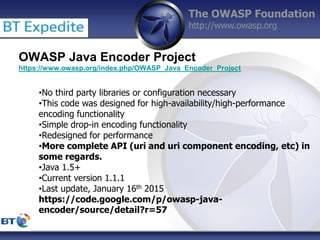 The OWASP Foundation
http://www.owasp.org
OWASP Java Encoder Project
https://www.owasp.org/index.php/OWASP_Java_Encoder_Project
•No third party libraries or configuration necessary
•This code was designed for high-availability/high-performance
encoding functionality
•Simple drop-in encoding functionality
•Redesigned for performance
•More complete API (uri and uri component encoding, etc) in
some regards.
•Java 1.5+
•Current version 1.1.1
•Last update, January 16th 2015
https://code.google.com/p/owasp-java-
encoder/source/detail?r=57
 
