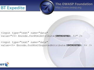 The OWASP Foundation
http://www.owasp.org
<input type="text" name="data"
value="<%= Encode.forHtmlAttribute(UNTRUSTED) %>" />
<input type="text" name="data"
value=<%= Encode.forHtmlUnquotedAttribute(UNTRUSTED) %> />
 