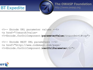 The OWASP Foundation
http://www.owasp.org
<%-- Encode URL parameter values --%>
<a href="/search?value=
<%=Encode.forUriComponent(parameterValue)%>&order=1#top">
<%-- Encode REST URL parameters --%>
<a href="http://www.codemagi.com/page/
<%=Encode.forUriComponent(restUrlParameter)%>">
 