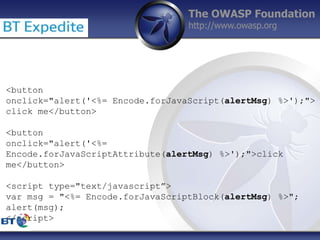 The OWASP Foundation
http://www.owasp.org
<button
onclick="alert('<%= Encode.forJavaScript(alertMsg) %>');">
click me</button>
<button
onclick="alert('<%=
Encode.forJavaScriptAttribute(alertMsg) %>');">click
me</button>
<script type="text/javascript”>
var msg = "<%= Encode.forJavaScriptBlock(alertMsg) %>";
alert(msg);
</script>
 