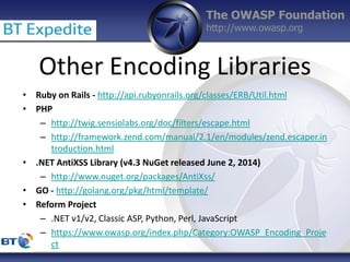 The OWASP Foundation
http://www.owasp.org
Other Encoding Libraries
• Ruby on Rails - http://api.rubyonrails.org/classes/ERB/Util.html
• PHP
– http://twig.sensiolabs.org/doc/filters/escape.html
– http://framework.zend.com/manual/2.1/en/modules/zend.escaper.in
troduction.html
• .NET AntiXSS Library (v4.3 NuGet released June 2, 2014)
– http://www.nuget.org/packages/AntiXss/
• GO - http://golang.org/pkg/html/template/
• Reform Project
– .NET v1/v2, Classic ASP, Python, Perl, JavaScript
– https://www.owasp.org/index.php/Category:OWASP_Encoding_Proje
ct
 