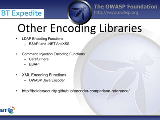 The OWASP Foundation
http://www.owasp.org
Other Encoding Libraries
• LDAP Encoding Functions
– ESAPI and .NET AntiXSS
• Command Injection Encoding Functions
– Careful here
– ESAPI
• XML Encoding Functions
– OWASP Java Encoder
• http://boldersecurity.github.io/encoder-comparison-reference/
 