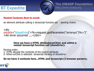 The OWASP Foundation
http://www.owasp.org
Nested Contexts Best to avoid:
an element attribute calling a Javascript function etc - parsing chains
<div
onclick="showError('<%=request.getParameter("errorxyz")%>')"
>An error occurred ....</div>
Here we have a HTML attribute(onClick) and within a
nested Javascript function call (showError).
Parsing order:
1: HTML decode the contents of the onclick attribute.
2: When onClick is selected: Javascript Parsing of showError
So we have 2 contexts here...HTML and Javascript (2 browser parsers).
 