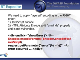 The OWASP Foundation
http://www.owasp.org
We need to apply "layered" encoding in the RIGHT
order:
1) JavaScript encode
2) HTML Attribute Encode so it "unwinds" properly
and is not vulnerable.
<div onclick="showError ('<%=
Encoder.encodeForHtml(Encoder.encodeForJ
avaScript(
request.getParameter("error")%>')))" >An
error occurred ....</div>
 