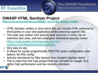 The OWASP Foundation
http://www.owasp.org
OWASP HTML Sanitizer Project
https://www.owasp.org/index.php/OWASP_Java_HTML_Sanitizer_Project
• HTML Sanitizer written in Java which lets you include HTML authored by
third-parties in your web application while protecting against XSS.
• This code was written with security best practices in mind, has an
extensive test suite, and has undergone adversarial security review
https://code.google.com/p/owasp-java-html-
sanitizer/wiki/AttackReviewGroundRules.
• Very easy to use.
• It allows for simple programmatic POSITIVE policy configuration (see
below). No XML config.
• Actively maintained by Mike Samuel from Google's AppSec team!
• This is code from the Caja project that was donated by Google. It is
rather high performance and low memory utilization.
 