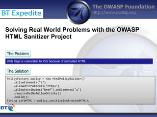 The OWASP Foundation
http://www.owasp.org
Solving Real World Problems with the OWASP
HTML Sanitizer Project
The Problem
Web Page is vulnerable to XSS because of untrusted HTML
The Solution
PolicyFactory policy = new HtmlPolicyBuilder()
.allowElements("a")
.allowUrlProtocols("https")
.allowAttributes("href").onElements("a")
.requireRelNofollowOnLinks()
.build();
String safeHTML = policy.sanitize(untrustedHTML);
 