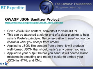 The OWASP Foundation
http://www.owasp.org
OWASP JSON Sanitizer Project
https://www.owasp.org/index.php/OWASP_JSON_Sanitizer
• Given JSON-like content, converts it to valid JSON.
• This can be attached at either end of a data-pipeline to help
satisfy Postel's principle: Be conservative in what you do, be
liberal in what you accept from others.
• Applied to JSON-like content from others, it will produce
well-formed JSON that should satisfy any parser you use.
• Applied to your output before you send, it will coerce minor
mistakes in encoding and make it easier to embed your
JSON in HTML and XML.
 