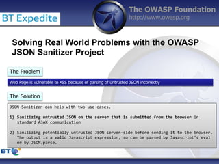 The OWASP Foundation
http://www.owasp.org
Solving Real World Problems with the OWASP
JSON Sanitizer Project
The Problem
Web Page is vulnerable to XSS because of parsing of untrusted JSON incorrectly
The Solution
JSON Sanitizer can help with two use cases.
1) Sanitizing untrusted JSON on the server that is submitted from the browser in
standard AJAX communication
2) Sanitizing potentially untrusted JSON server-side before sending it to the browser.
The output is a valid Javascript expression, so can be parsed by Javascript's eval
or by JSON.parse.
 