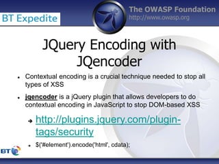 The OWASP Foundation
http://www.owasp.org
 Contextual encoding is a crucial technique needed to stop all
types of XSS
 jqencoder is a jQuery plugin that allows developers to do
contextual encoding in JavaScript to stop DOM-based XSS
 http://plugins.jquery.com/plugin-
tags/security
 $('#element').encode('html', cdata);
JQuery Encoding with
JQencoder
 