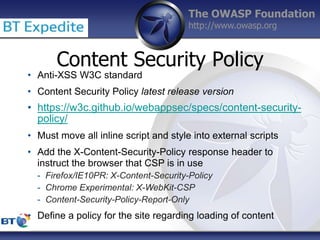 The OWASP Foundation
http://www.owasp.org
Content Security Policy
• Anti-XSS W3C standard
• Content Security Policy latest release version
• https://w3c.github.io/webappsec/specs/content-security-
policy/
• Must move all inline script and style into external scripts
• Add the X-Content-Security-Policy response header to
instruct the browser that CSP is in use
- Firefox/IE10PR: X-Content-Security-Policy
- Chrome Experimental: X-WebKit-CSP
- Content-Security-Policy-Report-Only
• Define a policy for the site regarding loading of content
 