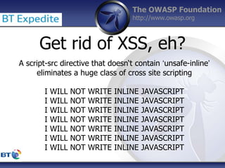 The OWASP Foundation
http://www.owasp.org
Get rid of XSS, eh?
A script-src directive that doesn‘t contain ‘unsafe-inline’
eliminates a huge class of cross site scripting
I WILL NOT WRITE INLINE JAVASCRIPT
I WILL NOT WRITE INLINE JAVASCRIPT
I WILL NOT WRITE INLINE JAVASCRIPT
I WILL NOT WRITE INLINE JAVASCRIPT
I WILL NOT WRITE INLINE JAVASCRIPT
I WILL NOT WRITE INLINE JAVASCRIPT
I WILL NOT WRITE INLINE JAVASCRIPT
 