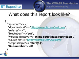 The OWASP Foundation
http://www.owasp.org
{
"csp-report"=> {
"document-uri"=>"http://example.com/welcome",
"referrer"=>"",
"blocked-uri"=>"self",
"violated-directive"=>"inline script base restriction",
"source-file"=>"http://example.com/welcome",
"script-sample"=>"alert(1)",
"line-number"=>81
}
}
What does this report look like?
 