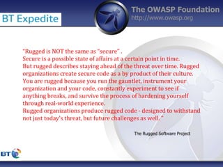 The OWASP Foundation
http://www.owasp.org
“Rugged is NOT the same as “secure” .
Secure is a possible state of affairs at a certain point in time.
But rugged describes staying ahead of the threat over time. Rugged
organizations create secure code as a by product of their culture.
You are rugged because you run the gauntlet, instrument your
organization and your code, constantly experiment to see if
anything breaks, and survive the process of hardening yourself
through real-world experience.
Rugged organizations produce rugged code - designed to withstand
not just today’s threat, but future challenges as well. ”
The Rugged Software Project
 