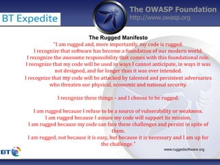 The OWASP Foundation
http://www.owasp.org
The Rugged Manifesto
“I am rugged and, more importantly, my code is rugged.
I recognize that software has become a foundation of our modern world.
I recognize the awesome responsibility that comes with this foundational role.
I recognize that my code will be used in ways I cannot anticipate, in ways it was
not designed, and for longer than it was ever intended.
I recognize that my code will be attacked by talented and persistent adversaries
who threaten our physical, economic and national security.
I recognize these things – and I choose to be rugged.
I am rugged because I refuse to be a source of vulnerability or weakness.
I am rugged because I assure my code will support its mission.
I am rugged because my code can face these challenges and persist in spite of
them.
I am rugged, not because it is easy, but because it is necessary and I am up for
the challenge.”
www.ruggedsoftware.org
 