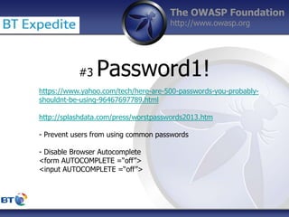 The OWASP Foundation
http://www.owasp.org
#3 Password1!
https://www.yahoo.com/tech/here-are-500-passwords-you-probably-
shouldnt-be-using-96467697789.html
http://splashdata.com/press/worstpasswords2013.htm
- Prevent users from using common passwords
- Disable Browser Autocomplete
<form AUTOCOMPLETE =“off”>
<input AUTOCOMPLETE =“off”>
 