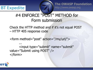 The OWASP Foundation
http://www.owasp.org
#4 ENFORCE “POST” METHOD for
Form submission
Check the HTTP method and if it's not equal POST
– HTTP 405 response code
<form method="post" action="/my/url/">
...
<input type="submit" name="submit"
value="Submit using POST" />
</form>
 