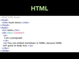 HTML
<!DOCTYPE html>
<head>
  <title>haml demo</title>
</head>
<body>
  <h1>hello</h1>
  <div class='content'>
    <p>
      I am a paragraph.
    </p>
    <p>You can embed markdown in HAML, because HAML
    isn't great at body text.</p>
  </div>
</body>
 