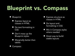 Blueprint vs. Compass
•   Blueprint:                   •   Express structure as
                                     classes in HTML
    •   Express layout as
        classes in HTML          •   Do layout and
                                     formatting in CSS
    •   Do text formatting in
        CSS                      •   Mix in Compass styles
                                     where needed
    •   Don’t mess up the
        Blueprint styles         •   Great way to build
                                     stable layouts
    •   Marginally better than
        tables

•   Compass:
 