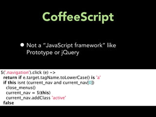 CoffeeScript

         • Not a “JavaScript framework” like
            Prototype or jQuery


$('.navigation').click (e) ->
  return if e.target.tagName.toLowerCase() is 'a'
  if this isnt (current_nav and current_nav[0])
    close_menus()
    current_nav = $(this)
    current_nav.addClass 'active'
  false
 