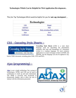 Technologies Which Can be Helpful for Web Application Development..



This Are Top Technologies Which would be helpful for you for web app development...


                                    Technologies
                           CSS                                Drupal
                        ASP.NET                                 PHP
                       WebObjects                  Ruby, including Ruby on Rails
                          Ajax                                  Java
                       ColdFusion                             Django




CSS - Cascading Style Sheets :-
                                            Cascading Style Sheets (CSS) is a style sheet
                                            language used for describing the presentation
                                            semantics (the look and formatting) of a document
                                            written in a markup language. Its most common
                                            application is to style web pages written in HTML and
                                            XHTML, but the language can also be applied to any
kind of XML document, including plain XML, SVG and XUL.




Ajax (programming) :-

Ajax is not a single technology, but a group of
technologies. HTML and CSS can be used in
combination to mark up and style information.
The DOM is accessed with JavaScript to
dynamically display, and to allow the user to
interact with the information presented.
 