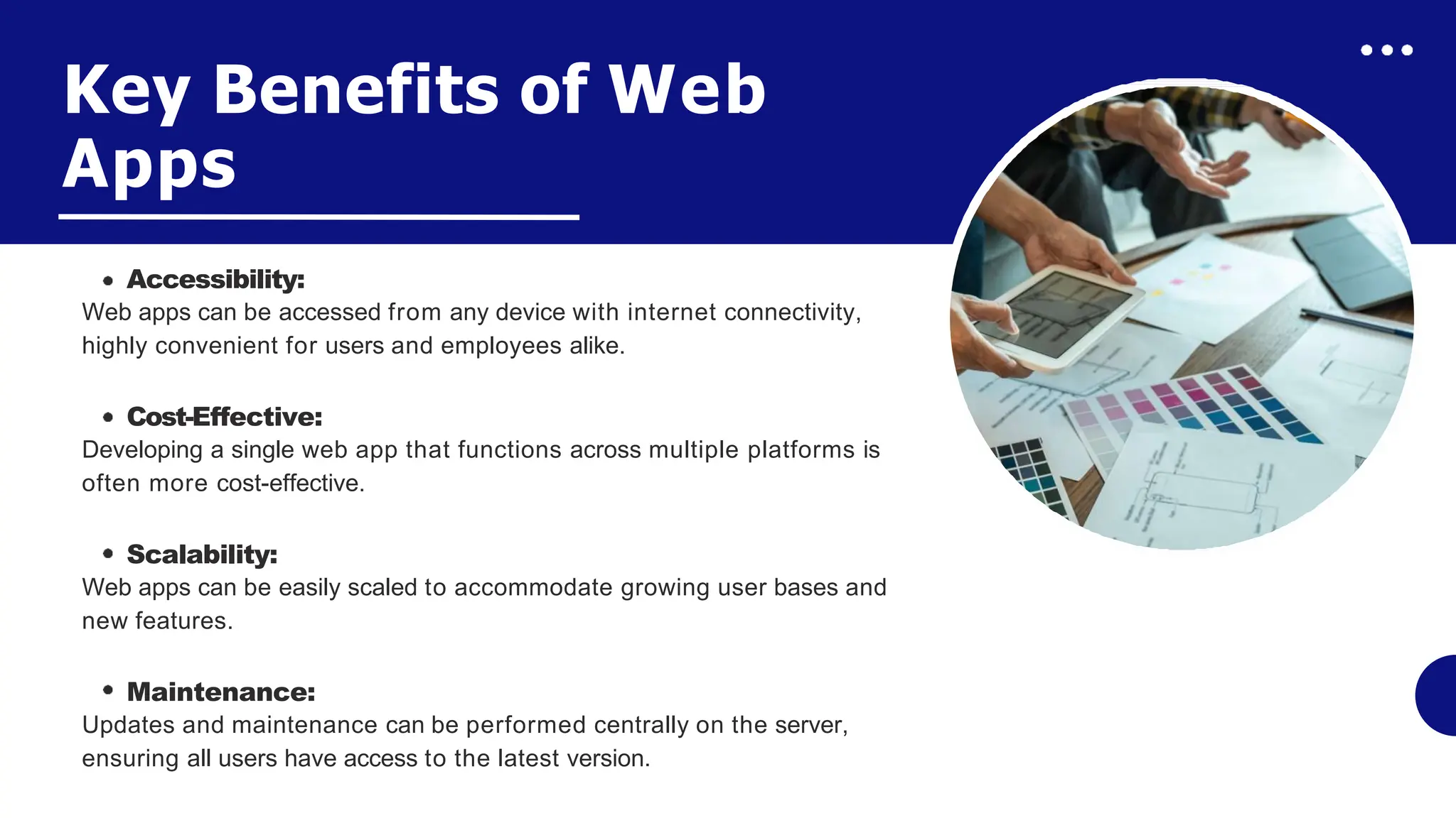 Key Benefits of Web
Apps
Accessibility:
Web apps can be accessed from any device with internet connectivity,
highly convenient for users and employees alike.
Cost-Effective:
Developing a single web app that functions across multiple platforms is
often more cost-effective.
Scalability:
Web apps can be easily scaled to accommodate growing user bases and
new features.
Maintenance:
Updates and maintenance can be performed centrally on the server,
ensuring all users have access to the latest version.
 