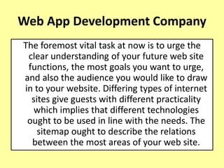 Web App Development Company
The foremost vital task at now is to urge the
clear understanding of your future web site
functions, the most goals you want to urge,
and also the audience you would like to draw
in to your website. Differing types of internet
sites give guests with different practicality
which implies that different technologies
ought to be used in line with the needs. The
sitemap ought to describe the relations
between the most areas of your web site.
 