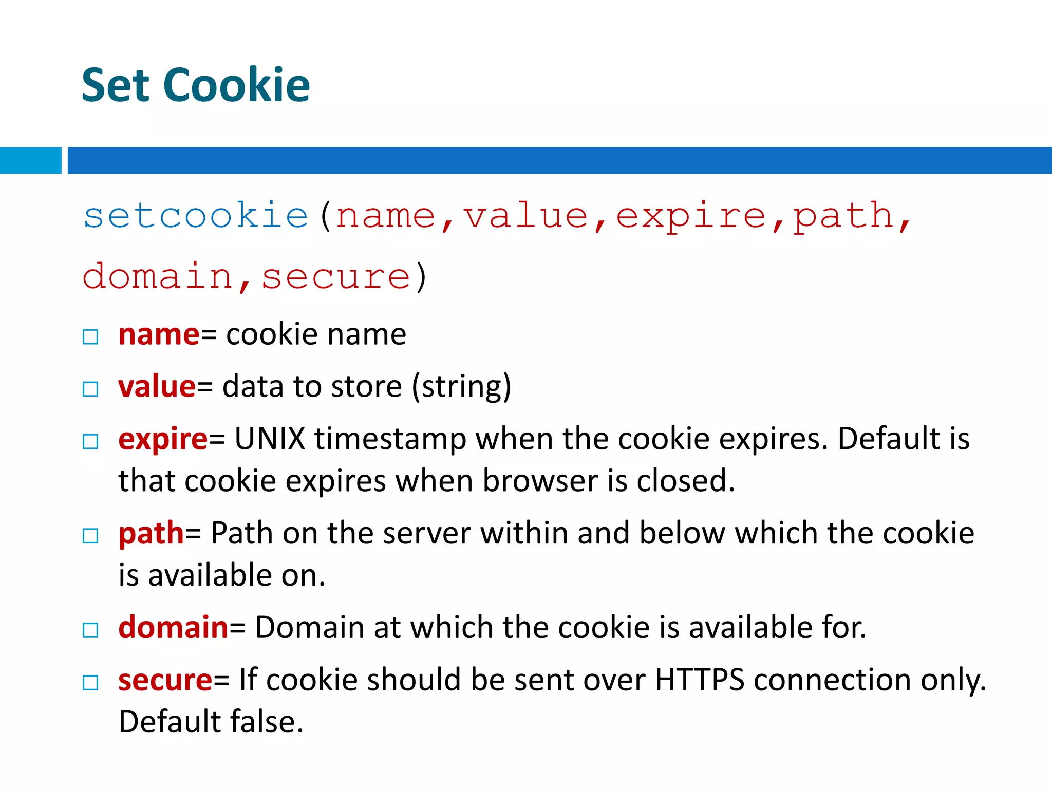 Set Cookie
setcookie(name,value,expire,path,
domain,secure)
 name= cookie name
 value= data to store (string)
 expire= UNIX timestamp when the cookie expires. Default is
that cookie expires when browser is closed.
 path= Path on the server within and below which the cookie
is available on.
 domain= Domain at which the cookie is available for.
 secure= If cookie should be sent over HTTPS connection only.
Default false.
 