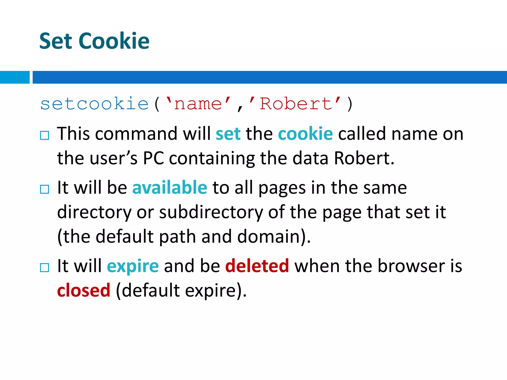 Set Cookie
setcookie(‘name’,’Robert’)
 This command will set the cookie called name on
the user’s PC containing the data Robert.
 It will be available to all pages in the same
directory or subdirectory of the page that set it
(the default path and domain).
 It will expire and be deleted when the browser is
closed (default expire).
 