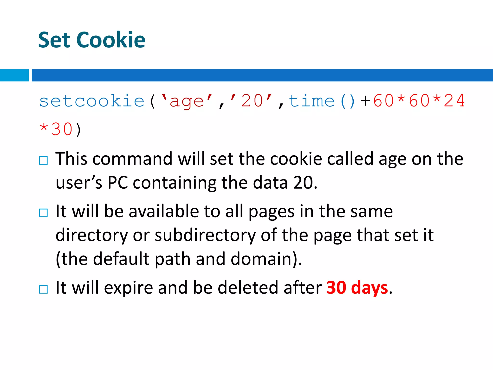 Set Cookie
setcookie(‘age’,’20’,time()+60*60*24
*30)
 This command will set the cookie called age on the
user’s PC containing the data 20.
 It will be available to all pages in the same
directory or subdirectory of the page that set it
(the default path and domain).
 It will expire and be deleted after 30 days.
 