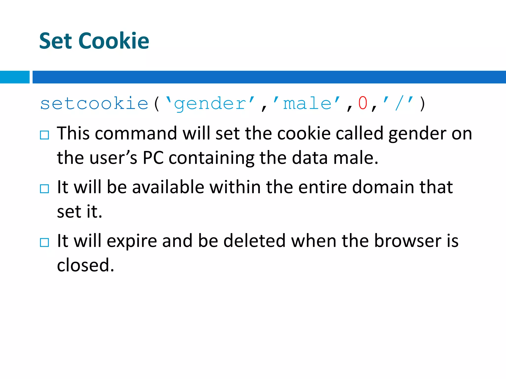 Set Cookie
setcookie(‘gender’,’male’,0,’/’)
 This command will set the cookie called gender on
the user’s PC containing the data male.
 It will be available within the entire domain that
set it.
 It will expire and be deleted when the browser is
closed.
 