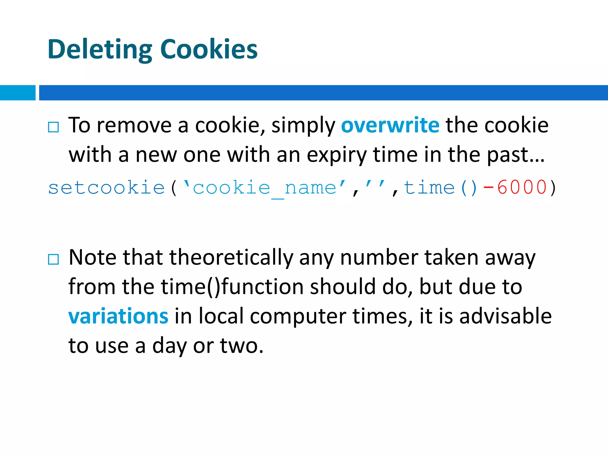 Deleting Cookies
 To remove a cookie, simply overwrite the cookie
with a new one with an expiry time in the past…
setcookie(‘cookie_name’,’’,time()-6000)
 Note that theoretically any number taken away
from the time()function should do, but due to
variations in local computer times, it is advisable
to use a day or two.
 