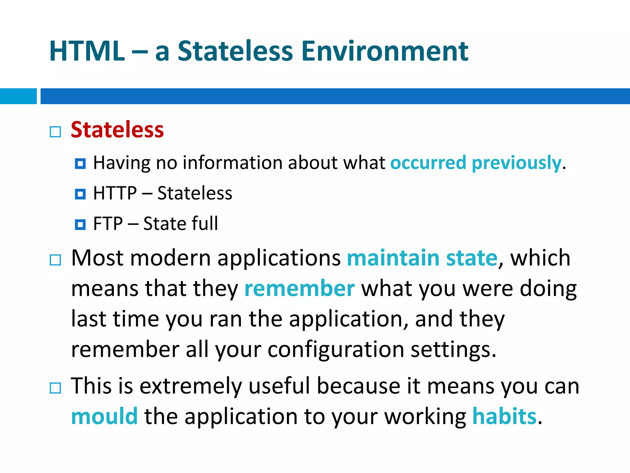HTML – a Stateless Environment
 Stateless
 Having no information about what occurred previously.
 HTTP – Stateless
 FTP – State full
 Most modern applications maintain state, which
means that they remember what you were doing
last time you ran the application, and they
remember all your configuration settings.
 This is extremely useful because it means you can
mould the application to your working habits.
 