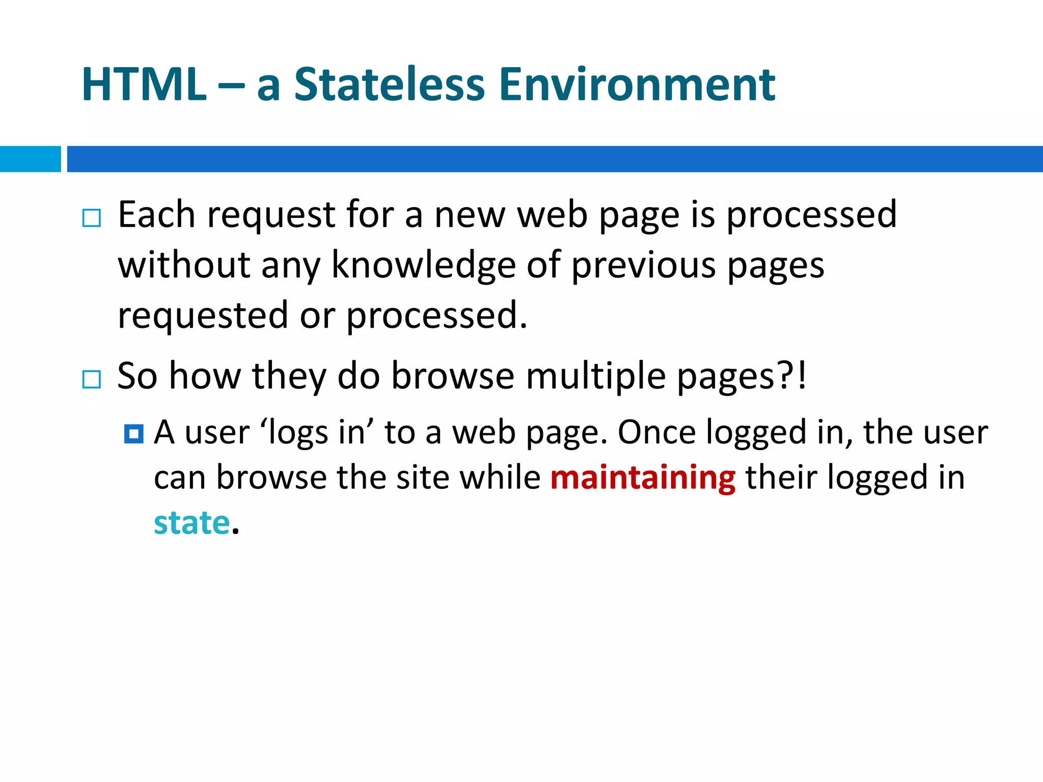 HTML – a Stateless Environment
 Each request for a new web page is processed
without any knowledge of previous pages
requested or processed.
 So how they do browse multiple pages?!
 A user ‘logs in’ to a web page. Once logged in, the user
can browse the site while maintaining their logged in
state.
 