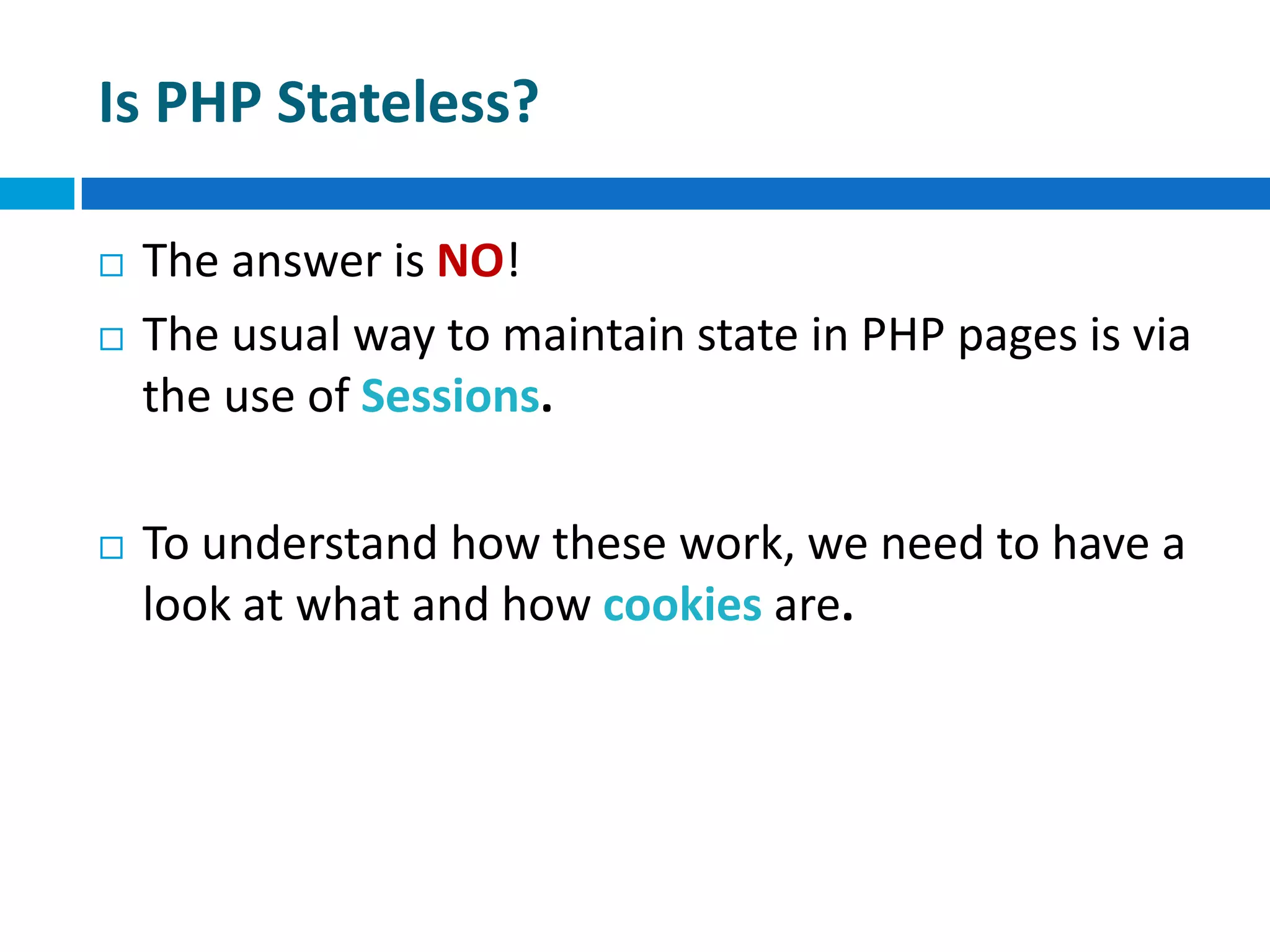 Is PHP Stateless?
 The answer is NO!
 The usual way to maintain state in PHP pages is via
the use of Sessions.
 To understand how these work, we need to have a
look at what and how cookies are.
 